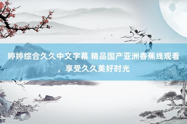婷婷综合久久中文字幕 精品国产亚洲香蕉线观看，享受久久美好时光