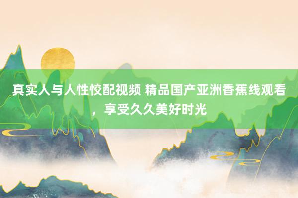 真实人与人性恔配视频 精品国产亚洲香蕉线观看，享受久久美好时光