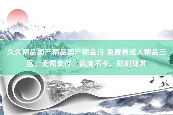 久久精品国产精品国产精品污 免费看成人精品三区，无需支付，高清不卡，即刻观赏