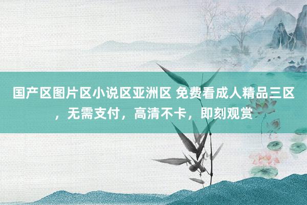 国产区图片区小说区亚洲区 免费看成人精品三区，无需支付，高清不卡，即刻观赏