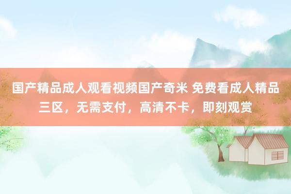 国产精品成人观看视频国产奇米 免费看成人精品三区，无需支付，高清不卡，即刻观赏