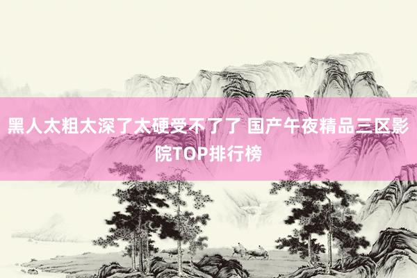 黑人太粗太深了太硬受不了了 国产午夜精品三区影院TOP排行榜
