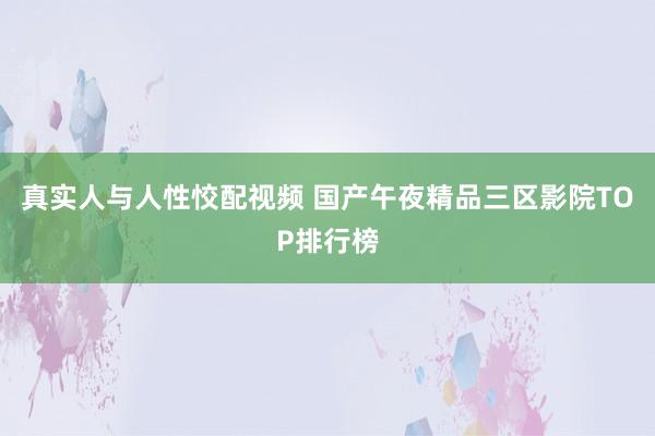 真实人与人性恔配视频 国产午夜精品三区影院TOP排行榜