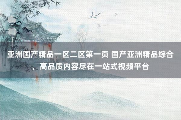 亚洲国产精品一区二区第一页 国产亚洲精品综合，高品质内容尽在一站式视频平台