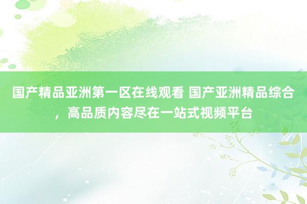 国产精品亚洲第一区在线观看 国产亚洲精品综合，高品质内容尽在一站式视频平台
