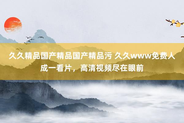 久久精品国产精品国产精品污 久久www免费人成一看片，高清视频尽在眼前