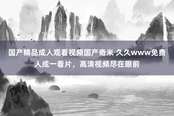 国产精品成人观看视频国产奇米 久久www免费人成一看片，高清视频尽在眼前