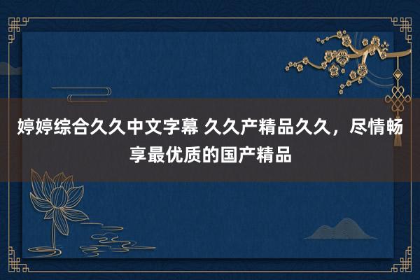 婷婷综合久久中文字幕 久久产精品久久，尽情畅享最优质的国产精品