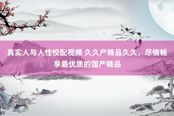 真实人与人性恔配视频 久久产精品久久，尽情畅享最优质的国产精品