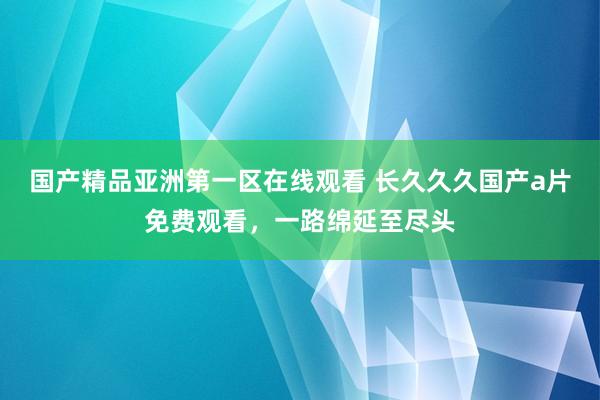 国产精品亚洲第一区在线观看 长久久久国产a片免费观看，一路绵延至尽头