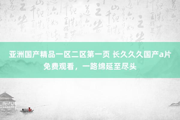亚洲国产精品一区二区第一页 长久久久国产a片免费观看，一路绵延至尽头