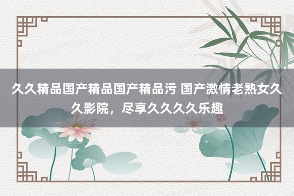 久久精品国产精品国产精品污 国产激情老熟女久久影院，尽享久久久久乐趣