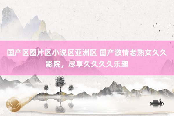 国产区图片区小说区亚洲区 国产激情老熟女久久影院，尽享久久久久乐趣