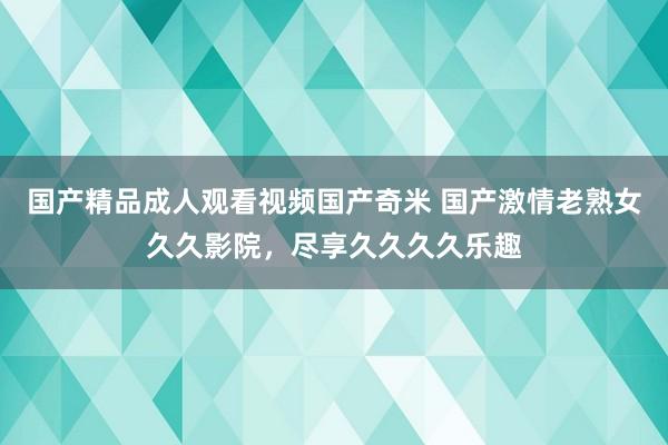 国产精品成人观看视频国产奇米 国产激情老熟女久久影院，尽享久久久久乐趣