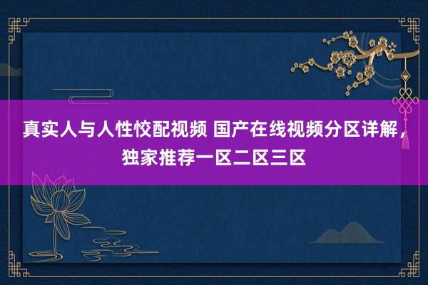 真实人与人性恔配视频 国产在线视频分区详解，独家推荐一区二区三区