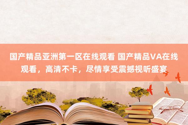 国产精品亚洲第一区在线观看 国产精品VA在线观看，高清不卡，尽情享受震撼视听盛宴