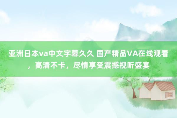 亚洲日本va中文字幕久久 国产精品VA在线观看，高清不卡，尽情享受震撼视听盛宴