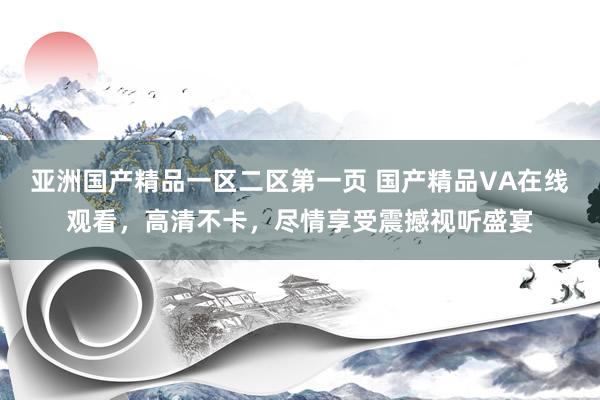 亚洲国产精品一区二区第一页 国产精品VA在线观看，高清不卡，尽情享受震撼视听盛宴
