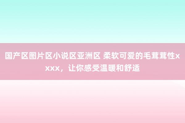 国产区图片区小说区亚洲区 柔软可爱的毛茸茸性xxxx，让你感受温暖和舒适