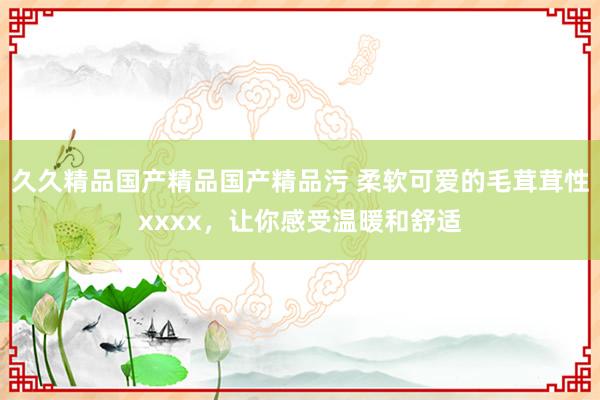 久久精品国产精品国产精品污 柔软可爱的毛茸茸性xxxx，让你感受温暖和舒适