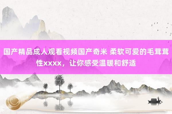 国产精品成人观看视频国产奇米 柔软可爱的毛茸茸性xxxx，让你感受温暖和舒适