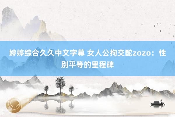 婷婷综合久久中文字幕 女人公拘交酡zozo：性别平等的里程碑