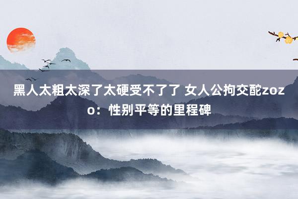 黑人太粗太深了太硬受不了了 女人公拘交酡zozo：性别平等的里程碑