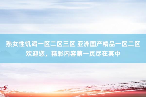熟女性饥渴一区二区三区 亚洲国产精品一区二区欢迎您，精彩内容第一页尽在其中