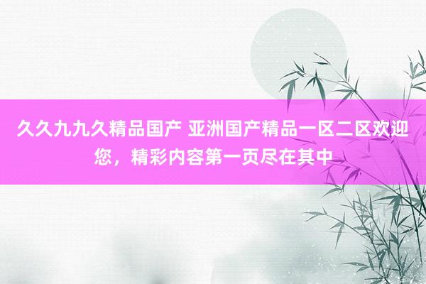 久久九九久精品国产 亚洲国产精品一区二区欢迎您，精彩内容第一页尽在其中