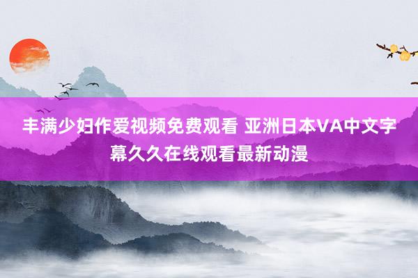 丰满少妇作爱视频免费观看 亚洲日本VA中文字幕久久在线观看最新动漫