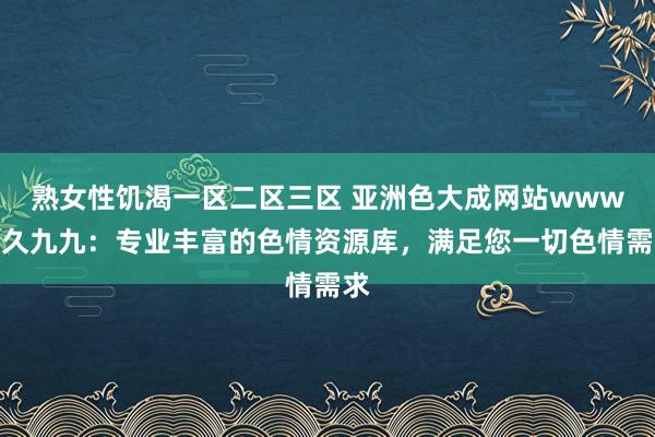 熟女性饥渴一区二区三区 亚洲色大成网站www久久九九：专业丰富的色情资源库，满足您一切色情需求