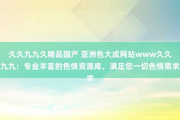 久久九九久精品国产 亚洲色大成网站www久久九九：专业丰富的色情资源库，满足您一切色情需求