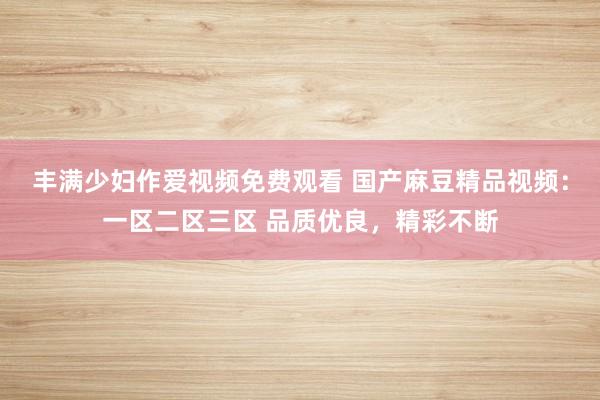 丰满少妇作爱视频免费观看 国产麻豆精品视频：一区二区三区 品质优良，精彩不断
