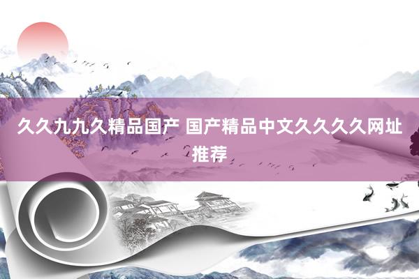 久久九九久精品国产 国产精品中文久久久久网址推荐