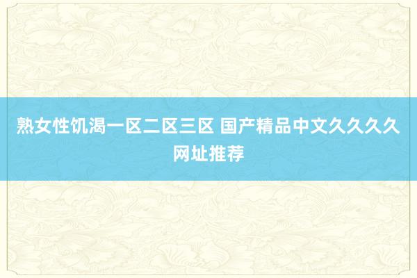 熟女性饥渴一区二区三区 国产精品中文久久久久网址推荐