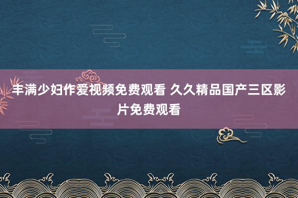 丰满少妇作爱视频免费观看 久久精品国产三区影片免费观看