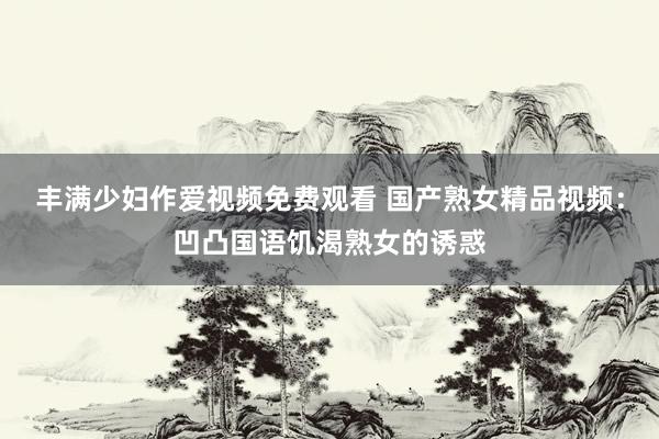 丰满少妇作爱视频免费观看 国产熟女精品视频：凹凸国语饥渴熟女的诱惑