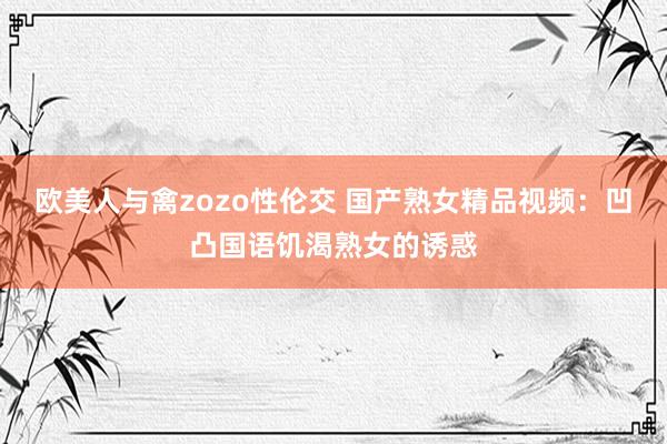 欧美人与禽zozo性伦交 国产熟女精品视频：凹凸国语饥渴熟女的诱惑