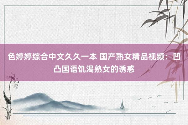 色婷婷综合中文久久一本 国产熟女精品视频：凹凸国语饥渴熟女的诱惑