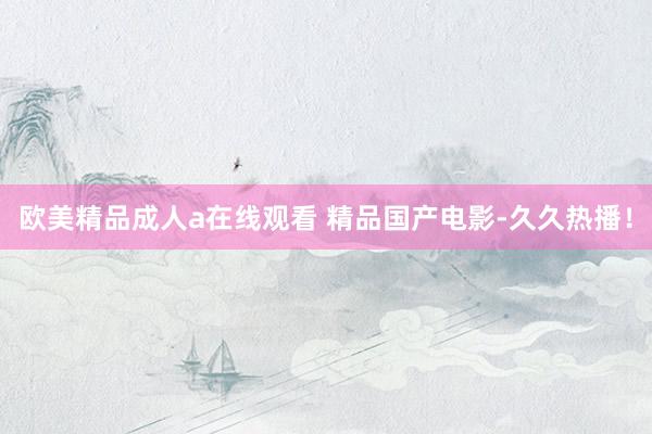 欧美精品成人a在线观看 精品国产电影-久久热播！