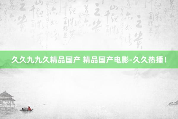 久久九九久精品国产 精品国产电影-久久热播！