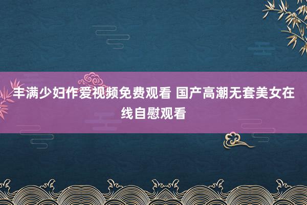 丰满少妇作爱视频免费观看 国产高潮无套美女在线自慰观看
