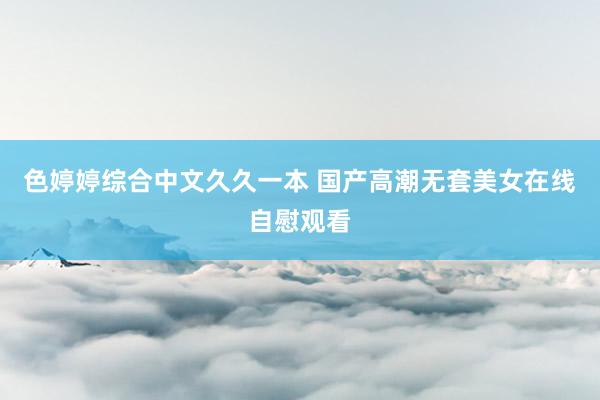 色婷婷综合中文久久一本 国产高潮无套美女在线自慰观看