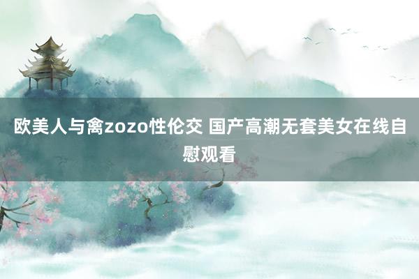 欧美人与禽zozo性伦交 国产高潮无套美女在线自慰观看