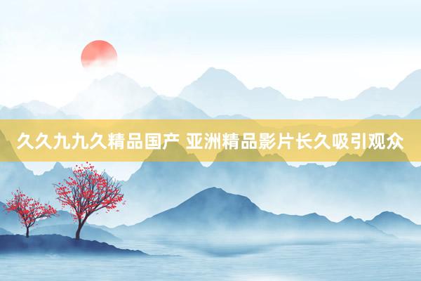 久久九九久精品国产 亚洲精品影片长久吸引观众