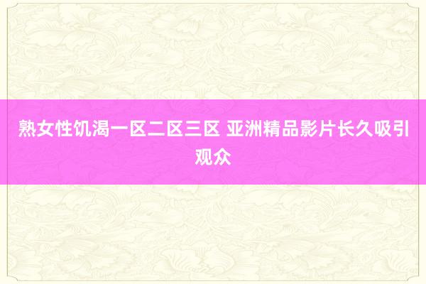 熟女性饥渴一区二区三区 亚洲精品影片长久吸引观众