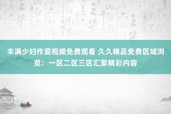 丰满少妇作爱视频免费观看 久久精品免费区域浏览：一区二区三区汇聚精彩内容