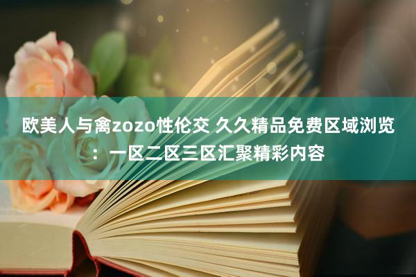 欧美人与禽zozo性伦交 久久精品免费区域浏览：一区二区三区汇聚精彩内容