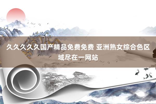 久久久久久国产精品免费免费 亚洲熟女综合色区域尽在一网站