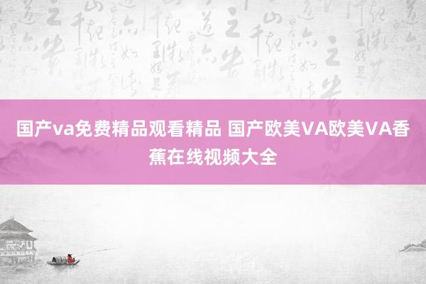 国产va免费精品观看精品 国产欧美VA欧美VA香蕉在线视频大全